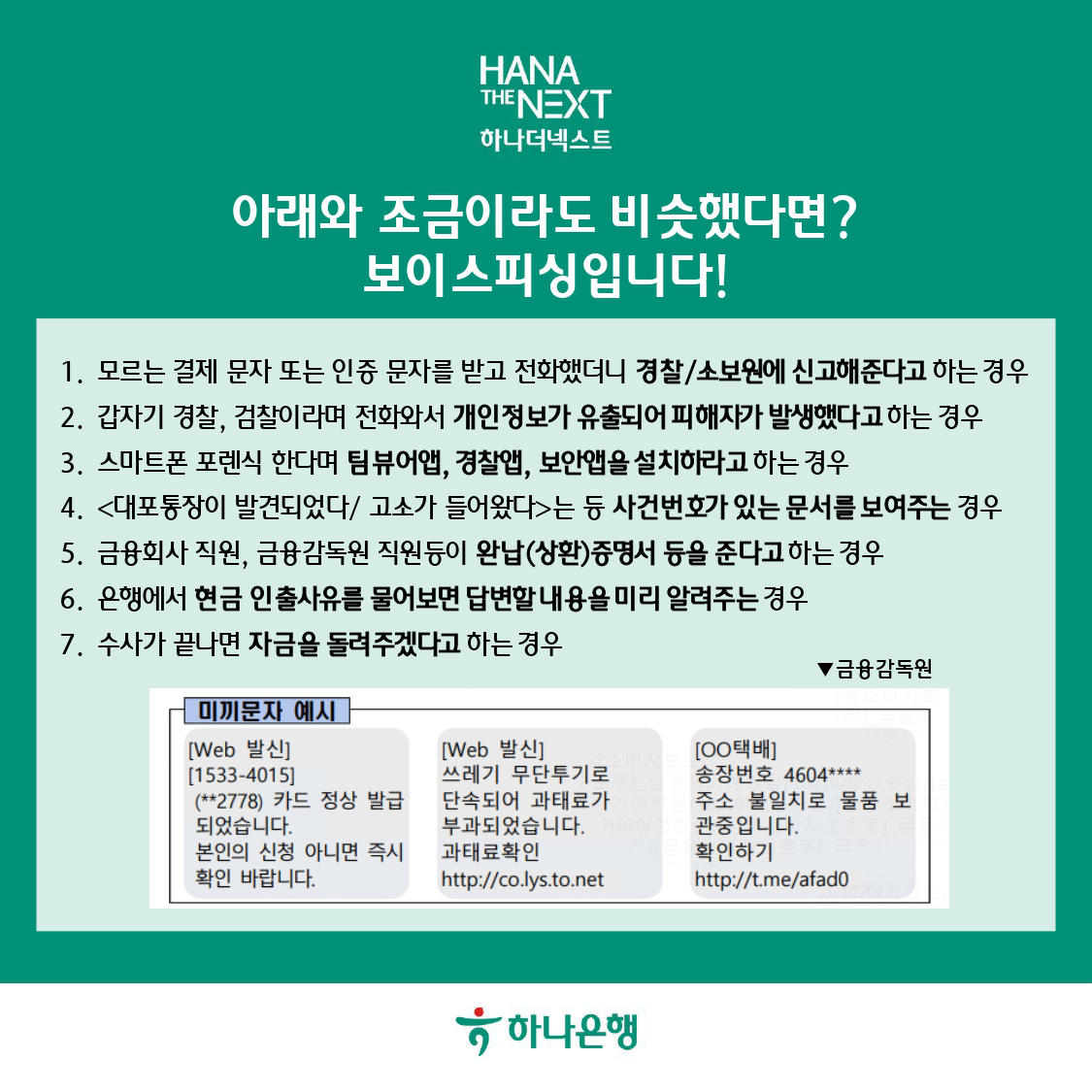 아래와 조금이라도 비슷했다면? 보이스피싱입니다!
모르는 결제 문자 또는 인증 문자를 받고 전화했더니 경찰/소보원에 신고해준다고 하는 경우
갑자기 경찰, 검사이라며 전화와서 개인정보가 유출되어 피해자가 발생했다고 하는 경우
스마트폰 포렌식 한다며 팀뷰어앱, 경찰앱, 보안앱을 설치하라고 하는 경우
대표통장이 발견되었다/고소가 들어왔다 는 등 사건번호가 있는 문서를 보여주는 경우
금융회사 직원, 금융감독원 직원 등이 완납(상환) 증명서 등을 준다고 하는 경우
은행에서 현금 인출사유를 물어보면 답변내용을 미리 알려주는 경우
수사가 끝나면 자금을 돌려주겠다고 하는 경우