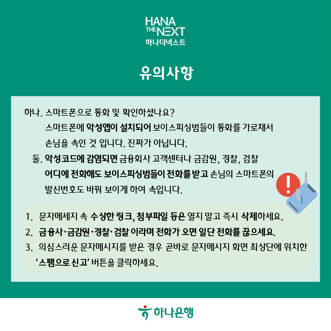 유의사항
하나. 스마트폰으로 통화 및 확인하셨나요?
스마트폰에 악성앱이 설치되어 보이스피싱범들이 통화를 가로채서 손님을 속인 것 입니다. 진짜가 아닙니다.
둘. 악성코드에 감염되면 금융회사 고객센터나 금감원, 경찰, 검찰 어디에 전화해도 보이스피싱범들이 전화를 받고 손님의 스마트폰의 발신번호도 바꿔 보이게 하여 속입니다.