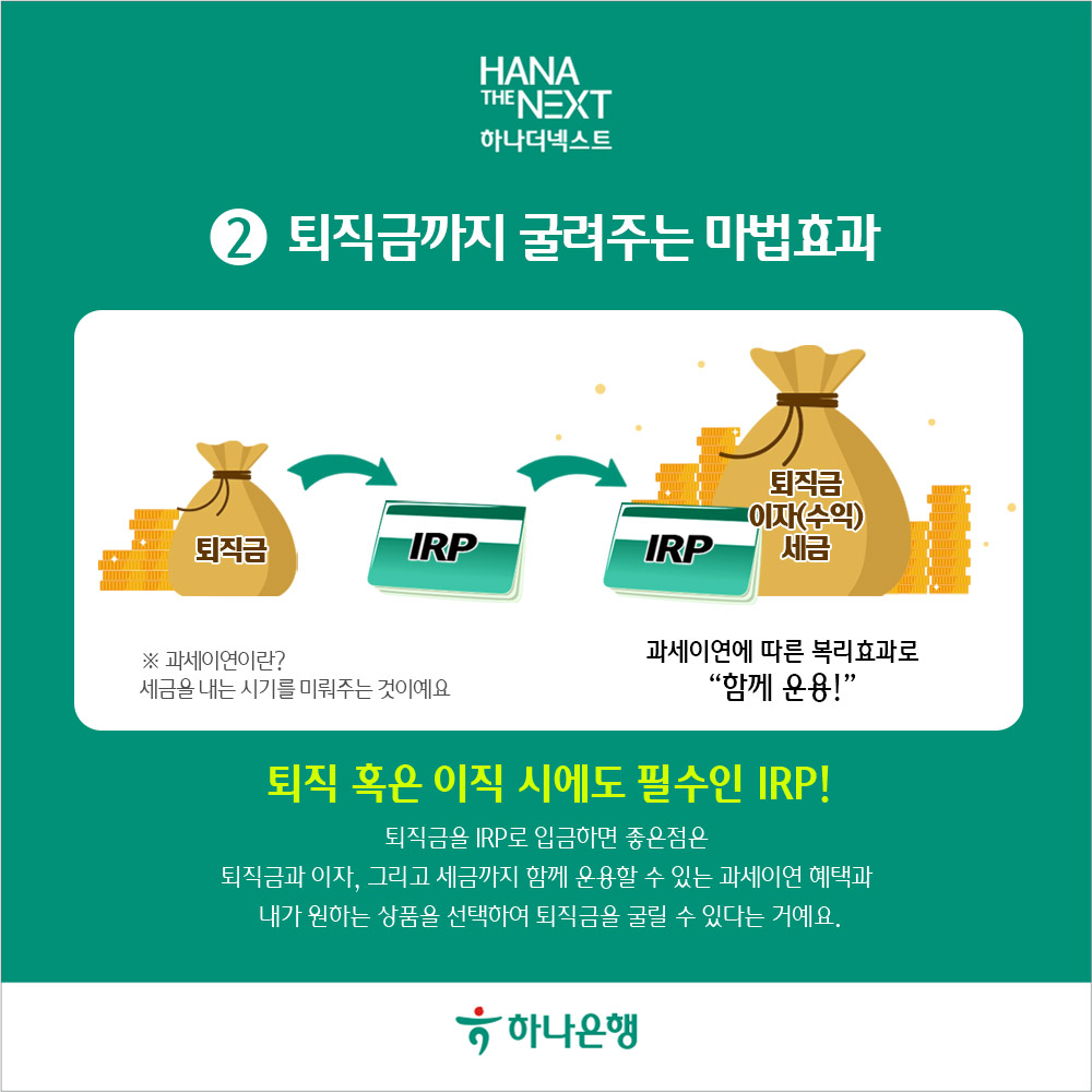 퇴직금까지 굴려주는 마법효과
                퇴직금
                IRP
                IRP
                퇴직금 이자수익 세금
                ※ 과세이연이란?
                세금을 내는 시기를 미뤄주는 것이예요
                과세이연에 따른 복리효과로 함께 운용!
                퇴직 혹은 이직 시에도 필수인 IRP!
                퇴직금을 IRP로 입금하면 좋은점은
                퇴직금과 이자, 그리고 세금까지 함께 운용할 수 있는 과세이연 혜택과 내가 원하는 상품을 선택하여 퇴직금을 굴릴 수 있다는 거예요.