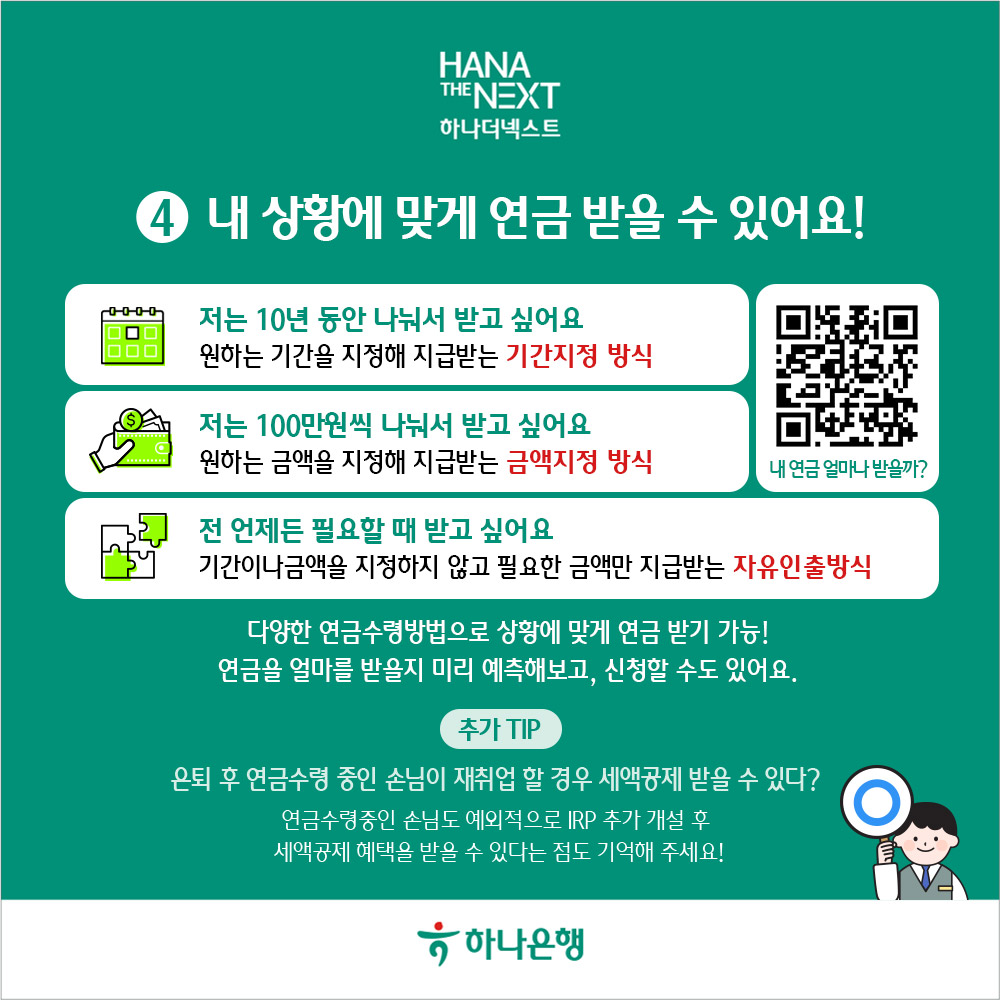 내 상황에 맞게 연금 받을 수 있어요!
                0000
                저는 10년 동안 나눠서 받고 싶어요
                ᄆ
                000
                원하는 기간을 지정해 지급받는 기간지정 방식
                저는 100만원씩 나눠서 받고 싶어요
                원하는 금액을 지정해 지급받는 금액지정 방식
                내 연금 얼마나 받을까?
                전 언제든 필요할 때 받고 싶어요
                기간이나금액을 지정하지 않고 필요한 금액만 지급받는 자유인출방식
                다양한 연금수령방법으로 상황에 맞게 연금 받기 가능!
                연금을 얼마를 받을지 미리 예측해보고, 신청할 수도 있어요.
                추가 TIP
                은퇴 후 연금수령 중인 손님이 재취업 할 경우 세액공제 받을 수 있다?
                연금수령중인 손님도 예외적으로 IRP 추가 개설 후 세액공제 혜택을 받을 수 있다는 점도 기억해 주세요!
