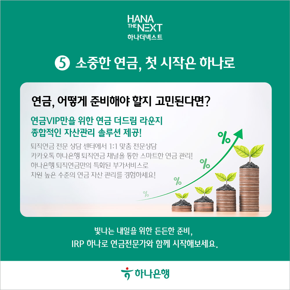 소중한 연금, 첫 시작은 하나로
                연금, 어떻게 준비해야 할지 고민된다면?
                연금VIP만을 위한 연금 더드림 라운지
                종합적인 자산관리 솔루션 제공!
                %
                퇴직연금 전문 상담 센터에서 1:1 맞춤 전문상담
                카카오톡 하나은행 퇴직연금 채널을 통한 스마트한 연금 관리! 하나은행 퇴직연금만의 특화된 부가서비스로
                %
                차원 높은 수준의 연금 자산 관리를 경험하세요!
                %
                %
                빛나는 내일을 위한 든든한 준비,
                IRP 하나로 연금전문가와 함께 시작해보세요.