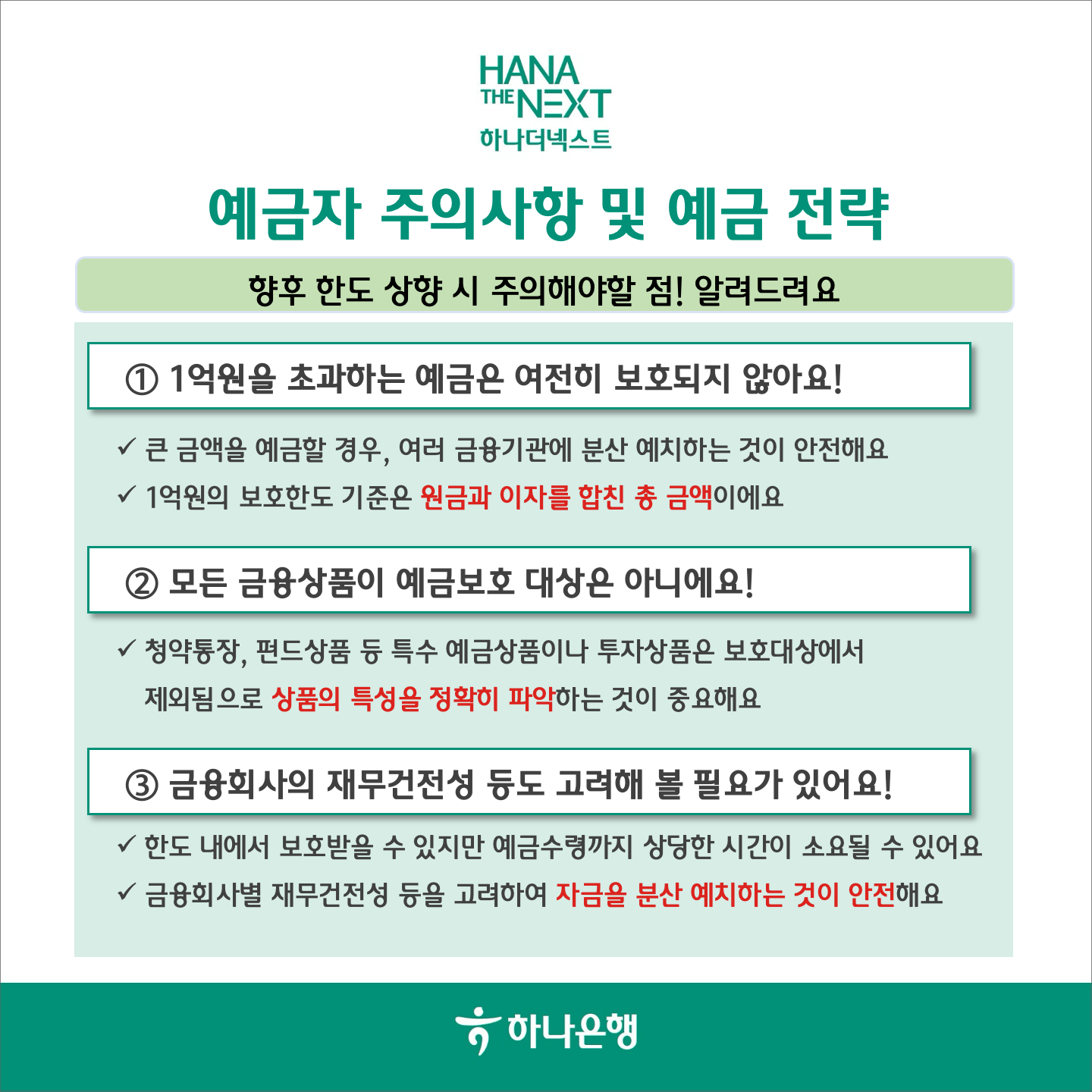 예금자 주의사항 및 예금 전략
                향후 한도 상향 시 주의해야할 점! 알려드려요
                1 1억원을 초과하는 예금은 여전히 보호되지 않아요!
                √ 큰 금액을 예금할 경우, 여러 금융기관에 분산 예치하는 것이 안전해요
                √1억원의 보호한도 기준은 원금과 이자를 합친 총 금액이에요
                2 모든 금융상품이 예금보호 대상은 아니에요!
                √청약통장, 펀드상품 등 특수 예금상품이나 투자상품은 보호대상에서 제외됨으로 상품의 특성을 정확히 파악하는 것이 중요해요
                3 금융회사의 재무건전성 등도 고려해 볼 필요가 있어요!