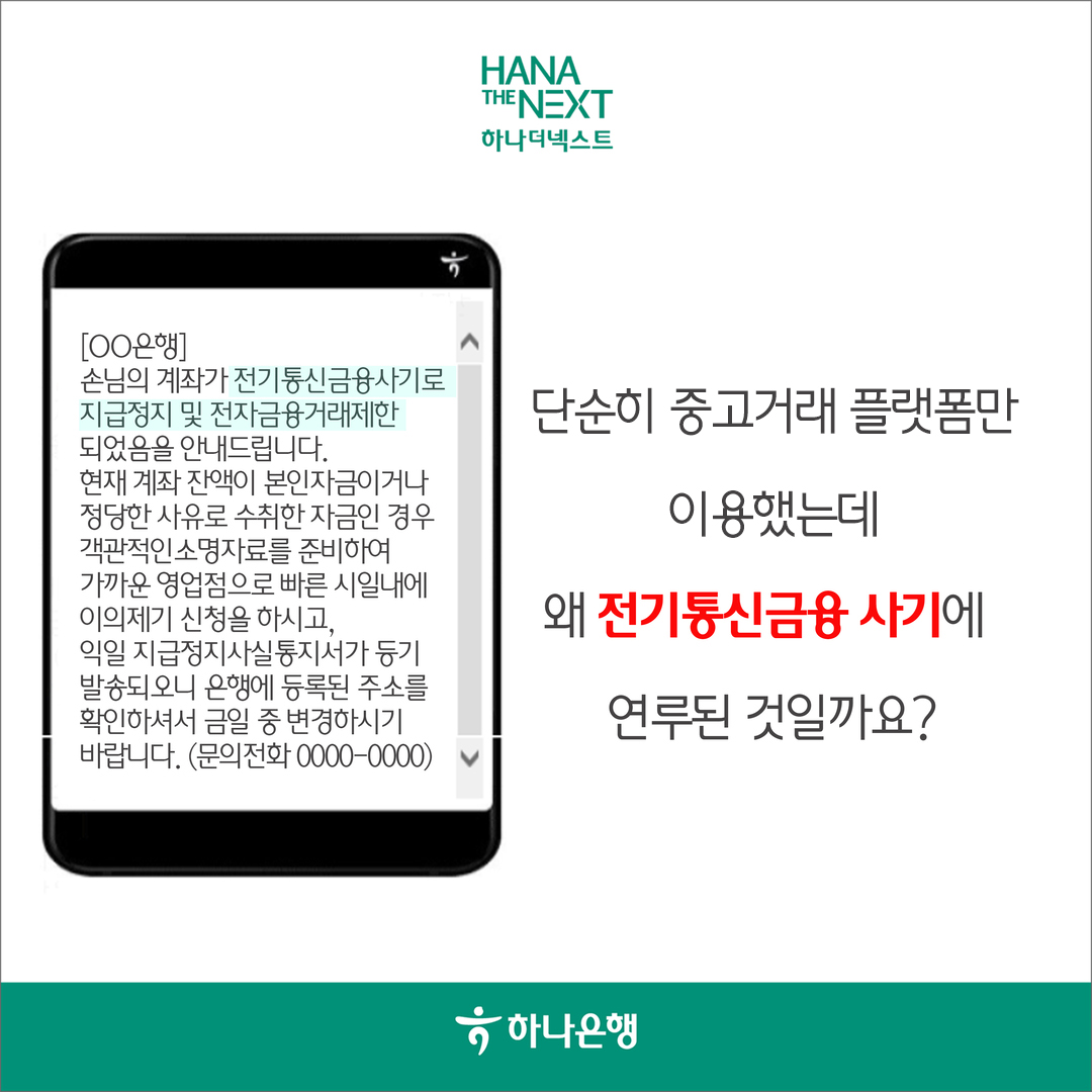 손님의 계좌가 전기통신금융사기로 지급정지 및 전자금융거래제한 되었음을 안내드립니다.
                현재 계좌 잔액이 본인자금이거나 정당한 사유로 수취한 자금인 경우 객관적인소명자료를 준비하여 가까운 영업점으로 빠른 시일내에 이의제기 신청을 하시고,
                익일 지급정지사실통지서가 등기 발송되오니 은행에 등록된 주소를 확인하셔서 금일 중 변경하시기 바랍니다.
                단순히 중고거래 플랫폼을
                이용만했는데
                왜 전기통신금융사기에
                연루된 것일까요?