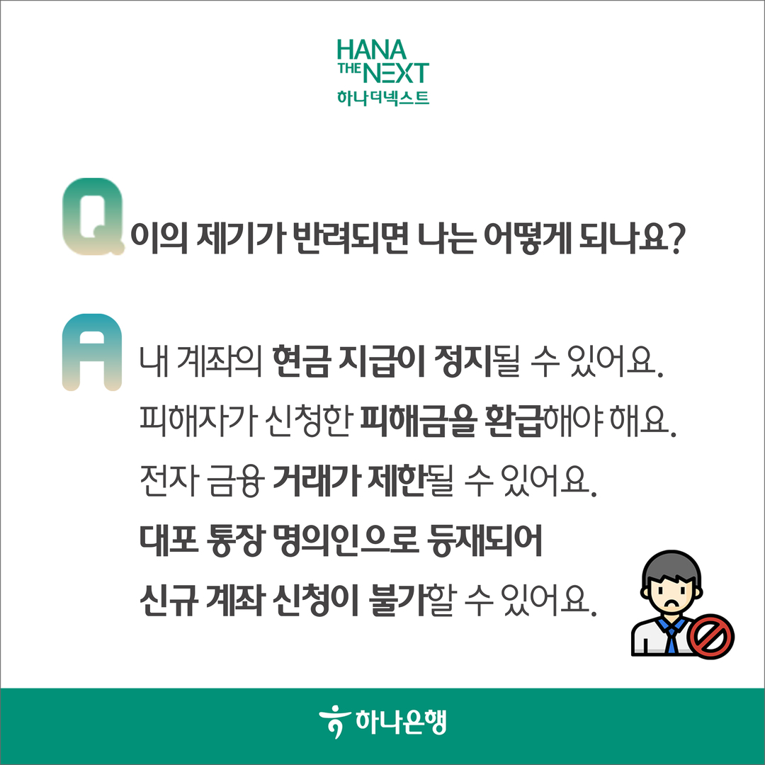 이의 제기가 반려되면 나는 어떻게 되나요?

                A:
                
                내 계좌의 현금 지급이 정지될 수 있어요.
                
                피해자가 신청한 피해금을 환급해야 해요.
                
                전자 금융 거래가 제한될 수 있어요.
                
                대표 통장 명의인으로 등재되어 신규 계좌 신청이 불가할 수 있어요.